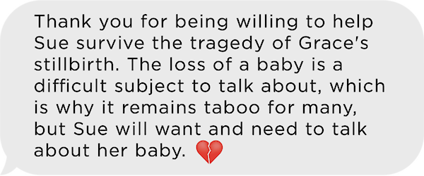 Image of text message:  Thank you for being willing to help sue survive the tragedy of Grace's stillirth.  The loss of a baby is a difficult subject to talk about, which is why it remains taboo to many, but Sue will want and need to talk about her baby.  Emoji of a broken heart.